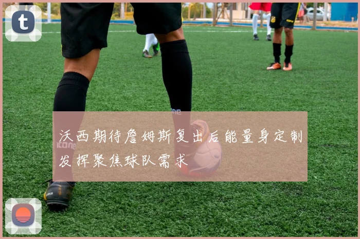 沃西期待詹姆斯复出后能量身定制发挥聚焦球队需求