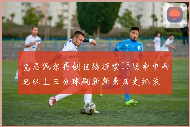 克尼佩尔再创佳绩连续15场命中两记以上三分球刷新新秀历史纪录