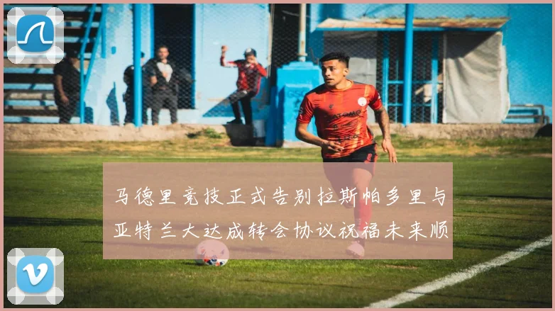 马德里竞技正式告别拉斯帕多里与亚特兰大达成转会协议祝福未来顺利