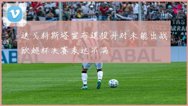 迭戈科斯塔宣布退役并对未能出战欧超杯决赛表达不满