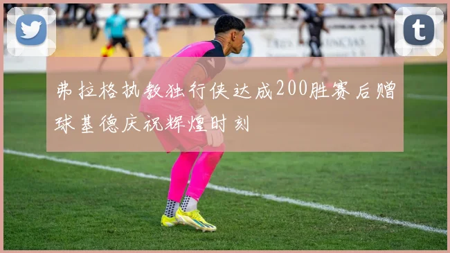 弗拉格执教独行侠达成200胜赛后赠球基德庆祝辉煌时刻
