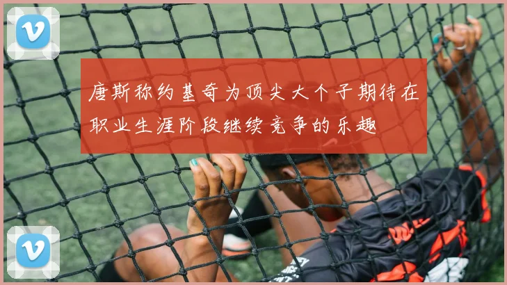 唐斯称约基奇为顶尖大个子期待在职业生涯阶段继续竞争的乐趣