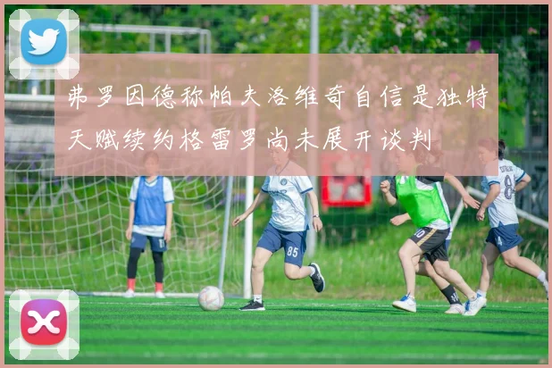 弗罗因德称帕夫洛维奇自信是独特天赋续约格雷罗尚未展开谈判