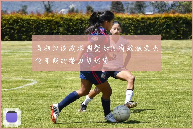 马祖拉谈战术调整如何有效激发杰伦布朗的潜力与优势