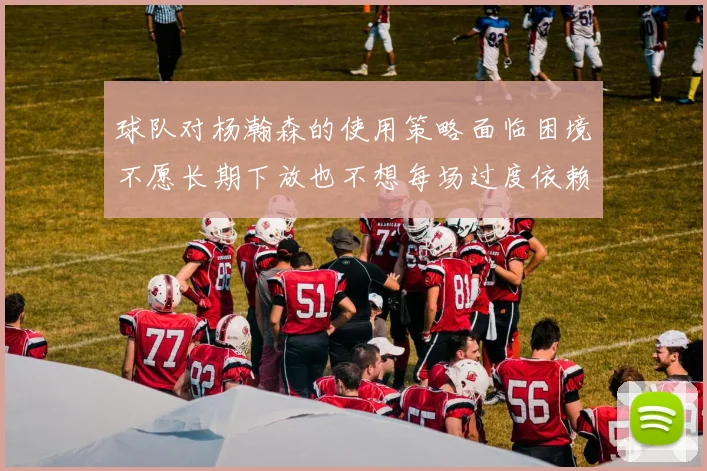 球队对杨瀚森的使用策略面临困境不愿长期下放也不想每场过度依赖