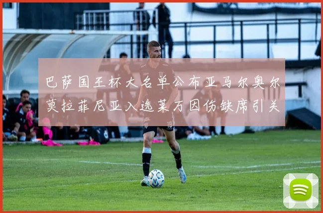 巴萨国王杯大名单公布亚马尔奥尔莫拉菲尼亚入选莱万因伤缺席引关注