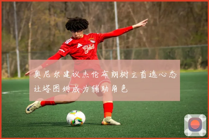 奥尼尔建议杰伦布朗树立首选心态让塔图姆成为辅助角色