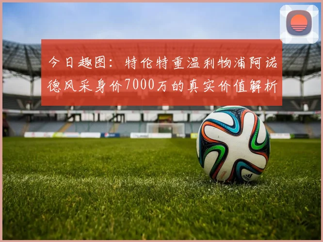 今日趣图：特伦特重温利物浦阿诺德风采身价7000万的真实价值解析