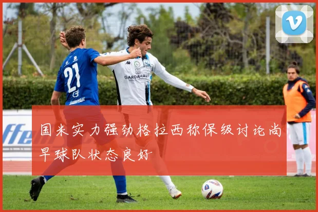 国米实力强劲格拉西称保级讨论尚早球队状态良好