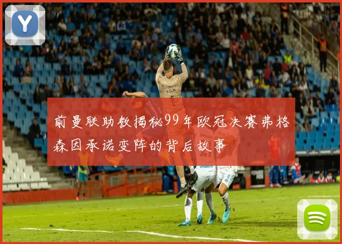 前曼联助教揭秘99年欧冠决赛弗格森因承诺变阵的背后故事