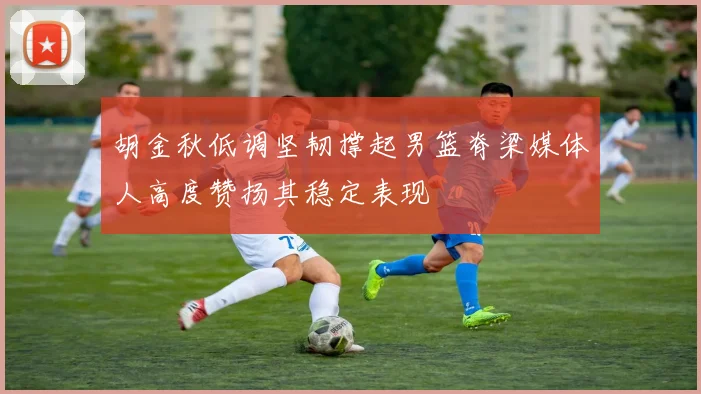 胡金秋低调坚韧撑起男篮脊梁媒体人高度赞扬其稳定表现