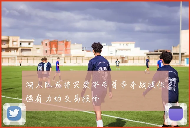 湖人队或将突袭字母哥争夺战提供强有力的交易报价