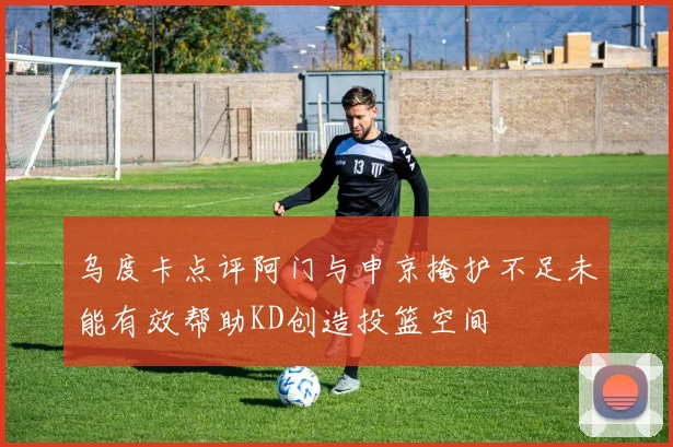 乌度卡点评阿门与申京掩护不足未能有效帮助KD创造投篮空间