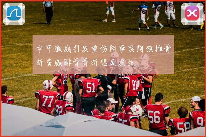 中甲激战引发重伤阿萨莫阿颈椎骨折黄威腓骨骨折悲剧发生