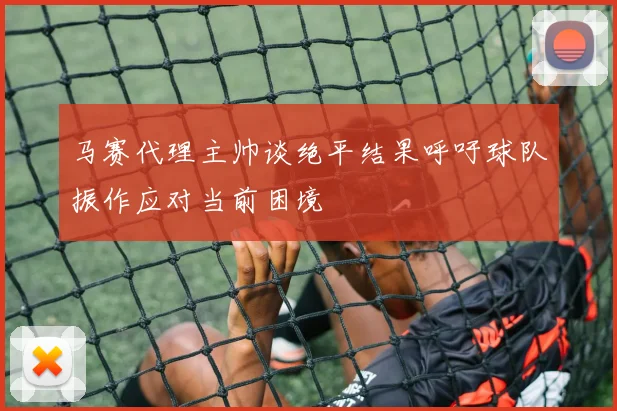 马赛代理主帅谈绝平结果呼吁球队振作应对当前困境