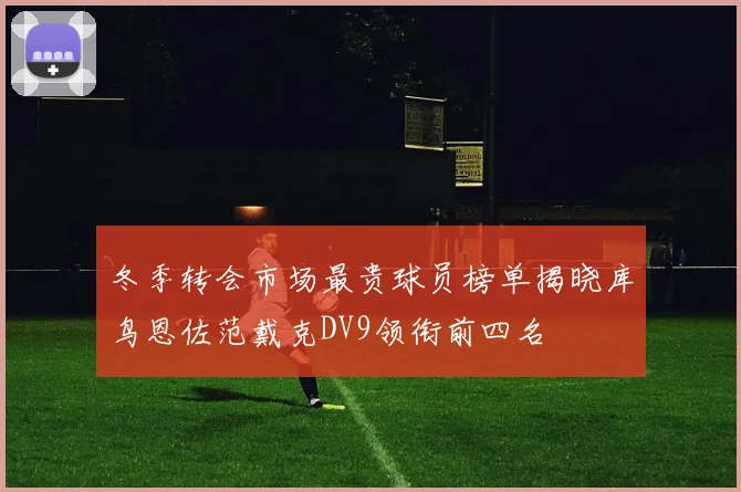 冬季转会市场最贵球员榜单揭晓库鸟恩佐范戴克DV9领衔前四名