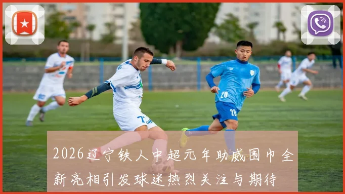 2026辽宁铁人中超元年助威围巾全新亮相引发球迷热烈关注与期待