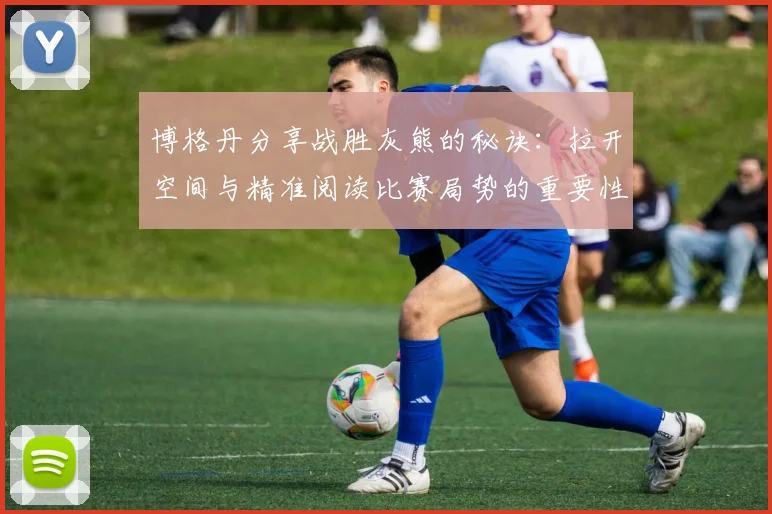 博格丹分享战胜灰熊的秘诀：拉开空间与精准阅读比赛局势的重要性