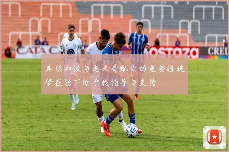 库明加谈与老大哥配合的重要性追梦在场下给予我指导与支持