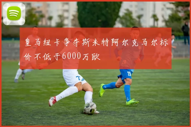 皇马纽卡争夺斯米特阿尔克马尔标价不低于6000万欧