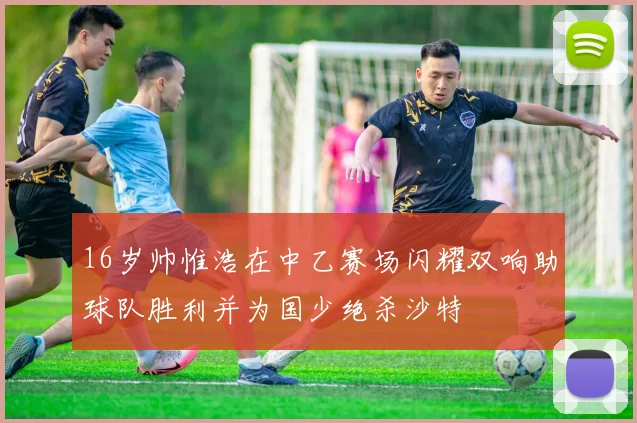 16岁帅惟浩在中乙赛场闪耀双响助球队胜利并为国少绝杀沙特