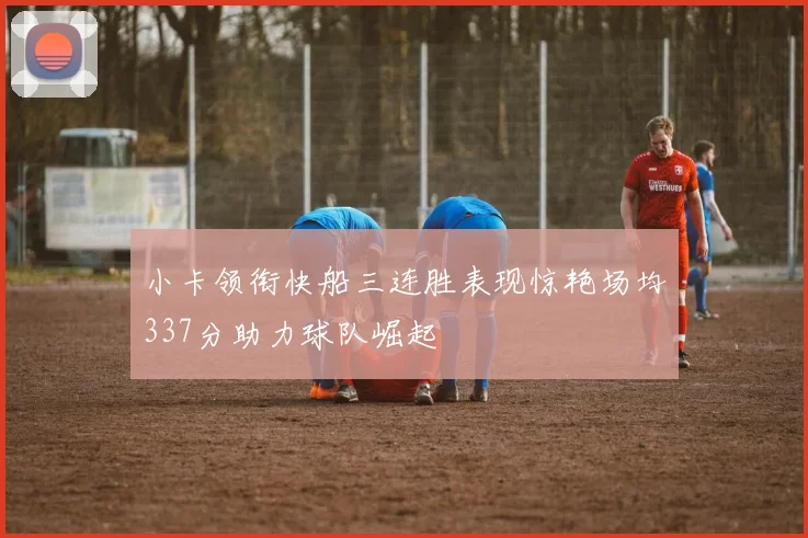 小卡领衔快船三连胜表现惊艳场均337分助力球队崛起