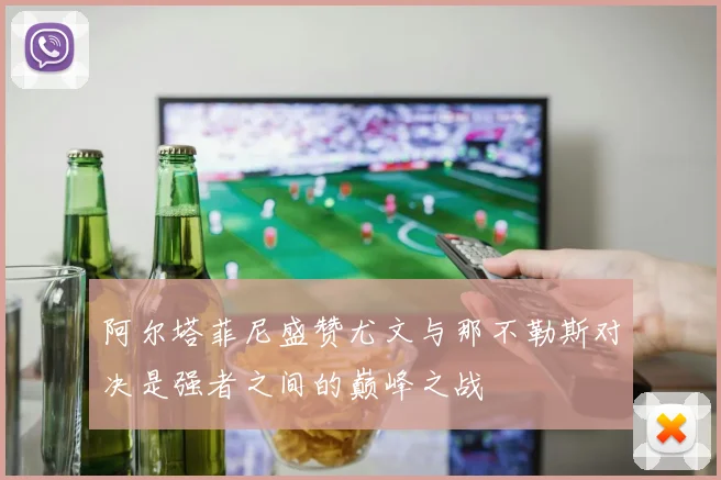 阿尔塔菲尼盛赞尤文与那不勒斯对决是强者之间的巅峰之战