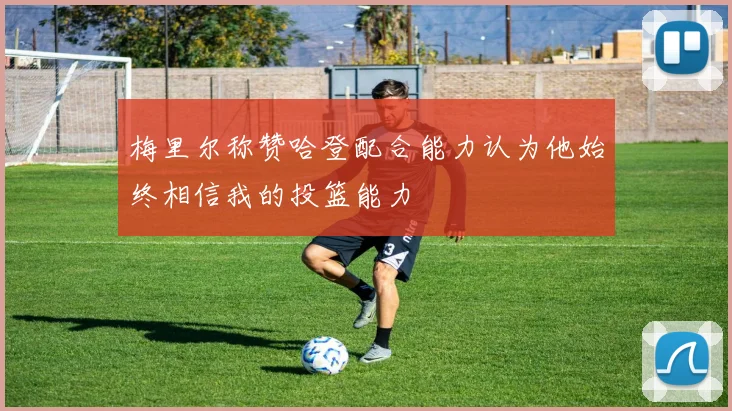 梅里尔称赞哈登配合能力认为他始终相信我的投篮能力