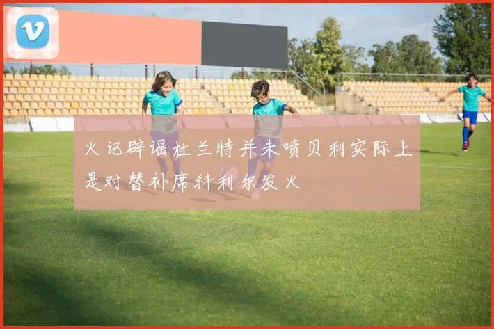火记辟谣杜兰特并未喷贝利实际上是对替补席科利尔发火