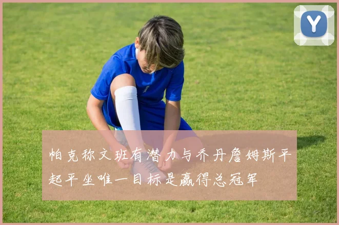 帕克称文班有潜力与乔丹詹姆斯平起平坐唯一目标是赢得总冠军