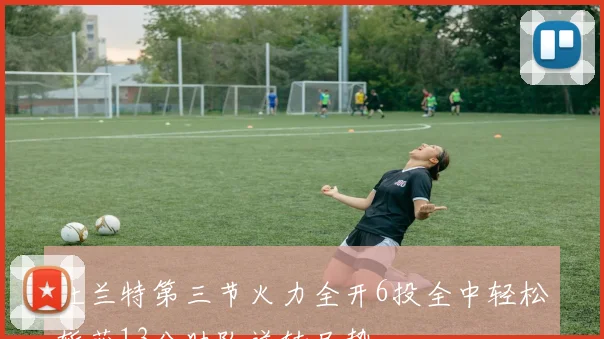 杜兰特第三节火力全开6投全中轻松斩获13分助队逆转局势