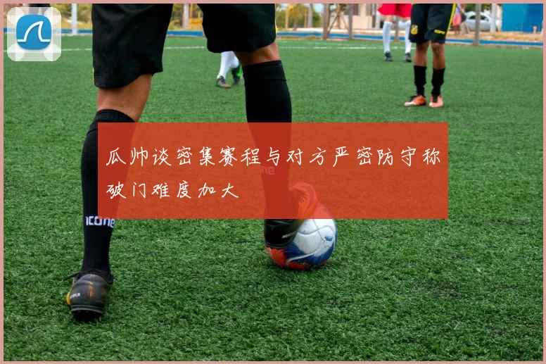 瓜帅谈密集赛程与对方严密防守称破门难度加大