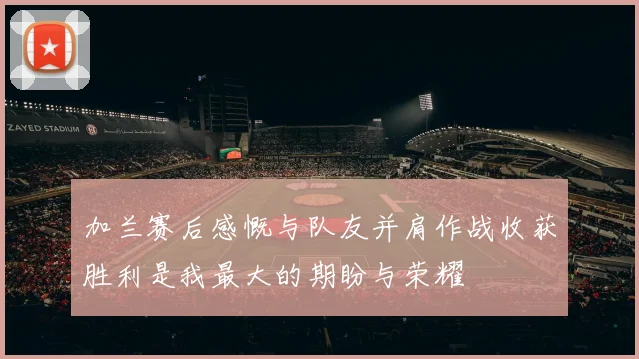 加兰赛后感慨与队友并肩作战收获胜利是我最大的期盼与荣耀