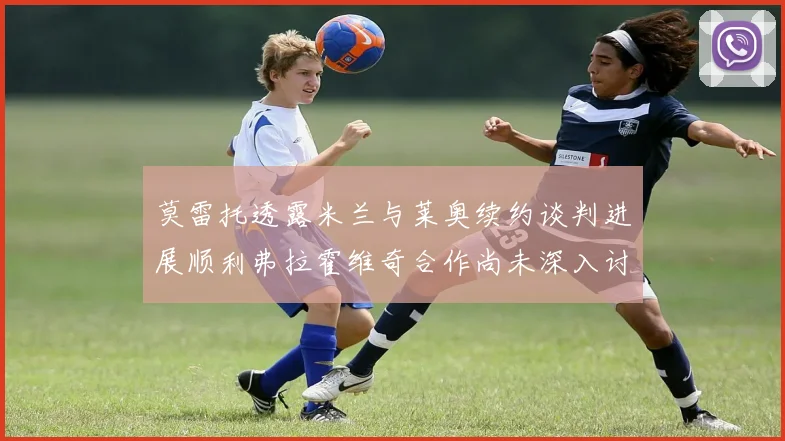 莫雷托透露米兰与莱奥续约谈判进展顺利弗拉霍维奇合作尚未深入讨论