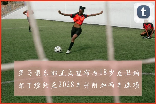罗马俱乐部正式宣布与18岁后卫纳尔丁续约至2028年并附加两年选项