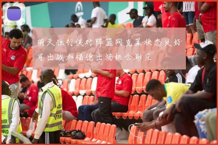 明天独行侠对阵篮网克莱状态良好可出战加福德出场机会渺茫