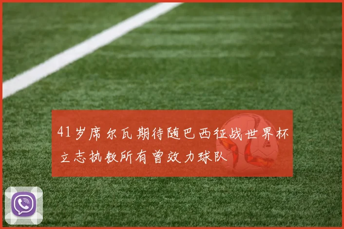 41岁席尔瓦期待随巴西征战世界杯立志执教所有曾效力球队