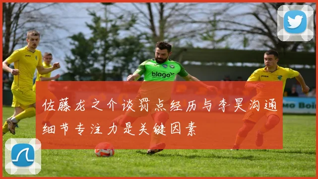 佐藤龙之介谈罚点经历与李昊沟通细节专注力是关键因素