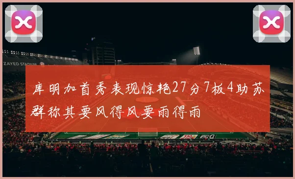 库明加首秀表现惊艳27分7板4助苏群称其要风得风要雨得雨